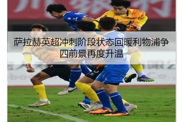 萨拉赫英超冲刺阶段状态回暖利物浦争四前景再度升温